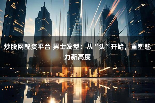 炒股网配资平台 男士发型：从“头”开始，重塑魅力新高度