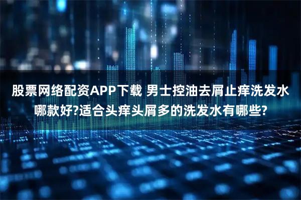 股票网络配资APP下载 男士控油去屑止痒洗发水哪款好?适合头痒头屑多的洗发水有哪些?