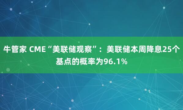 牛管家 CME“美联储观察”：美联储本周降息25个基点的概率为96.1%