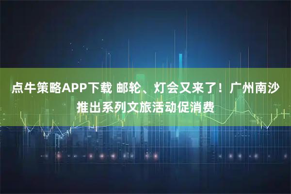 点牛策略APP下载 邮轮、灯会又来了！广州南沙推出系列文旅活动促消费