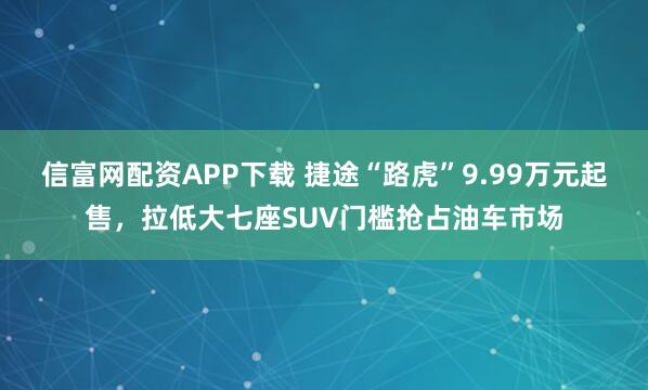 信富网配资APP下载 捷途“路虎”9.99万元起售，拉低大七座SUV门槛抢占油车市场