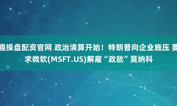 趣操盘配资官网 政治清算开始！特朗普向企业施压 要求微软(MSFT.US)解雇“政敌”莫纳科