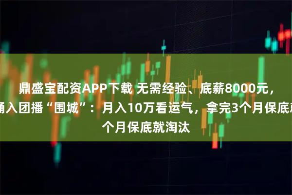 鼎盛宝配资APP下载 无需经验、底薪8000元，00后涌入团播“围城”：月入10万看运气，拿完3个月保底就淘汰