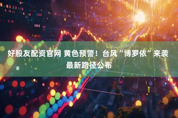 好股友配资官网 黄色预警！台风“博罗依”来袭 最新路径公布