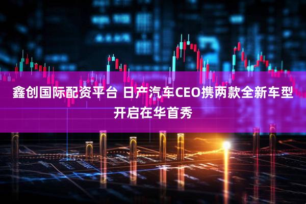 鑫创国际配资平台 日产汽车CEO携两款全新车型开启在华首秀