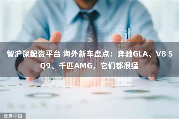 智沪深配资平台 海外新车盘点：奔驰GLA、V8 SQ9、千匹AMG，它们都很猛