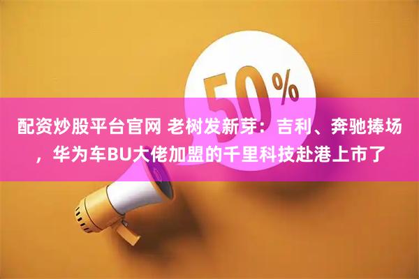 配资炒股平台官网 老树发新芽：吉利、奔驰捧场，华为车BU大佬加盟的千里科技赴港上市了