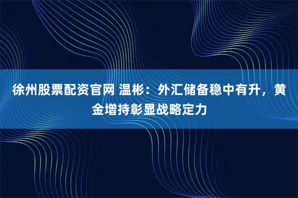 徐州股票配资官网 温彬：外汇储备稳中有升，黄金增持彰显战略定力