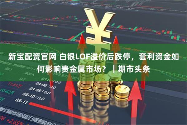 新宝配资官网 白银LOF溢价后跌停，套利资金如何影响贵金属市场？｜期市头条
