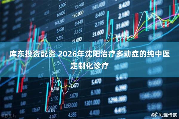 库东投资配资 2026年沈阳治疗多动症的纯中医定制化诊疗