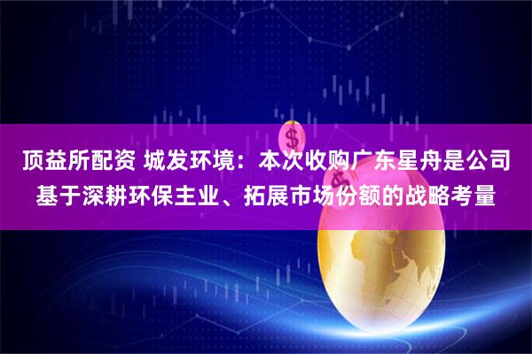 顶益所配资 城发环境：本次收购广东星舟是公司基于深耕环保主业、拓展市场份额的战略考量