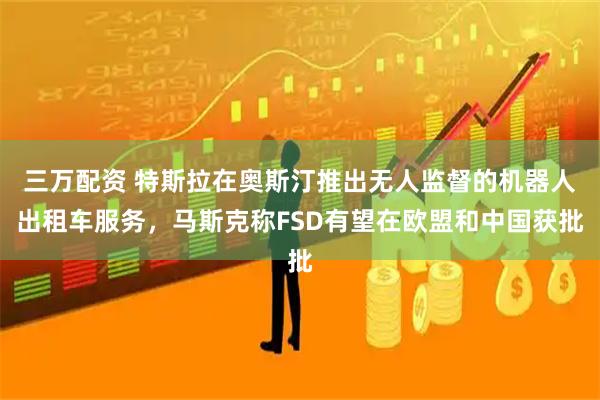 三万配资 特斯拉在奥斯汀推出无人监督的机器人出租车服务，马斯克称FSD有望在欧盟和中国获批