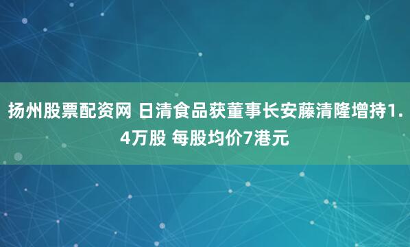 扬州股票配资网 日清食品获董事长安藤清隆增持1.4万股 每股均价7港元