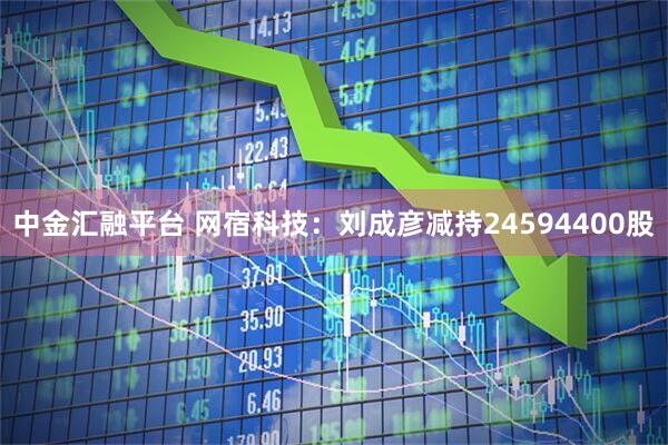中金汇融平台 网宿科技：刘成彦减持24594400股