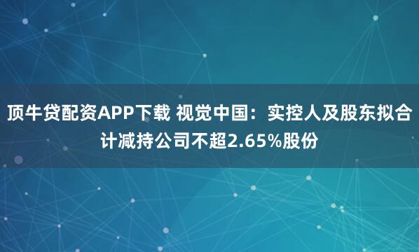 顶牛贷配资APP下载 视觉中国：实控人及股东拟合计减持公司不超2.65%股份