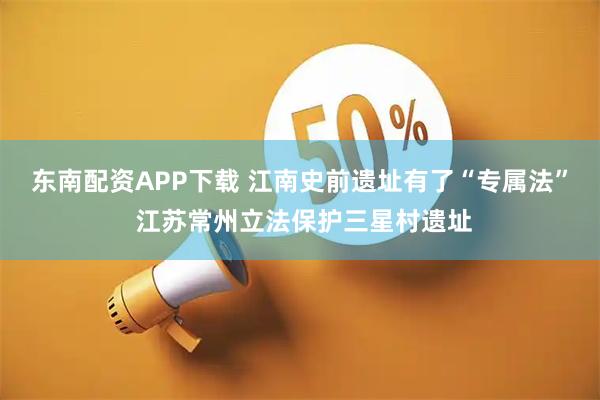 东南配资APP下载 江南史前遗址有了“专属法” 江苏常州立法保护三星村遗址