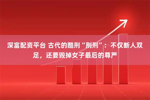 深富配资平台 古代的酷刑“刖刑”：不仅断人双足，还要毁掉女子最后的尊严