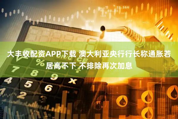 大丰收配资APP下载 澳大利亚央行行长称通胀若居高不下 不排除再次加息