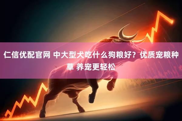 仁信优配官网 中大型犬吃什么狗粮好？优质宠粮种草 养宠更轻松