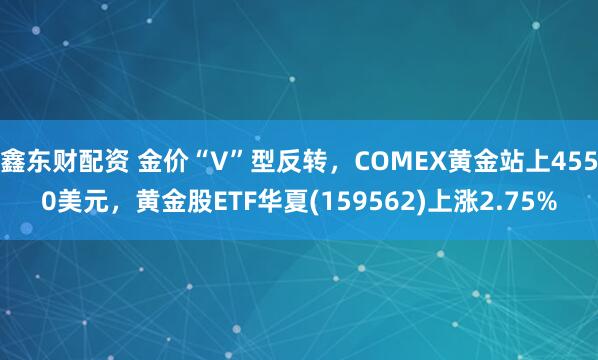 鑫东财配资 金价“V”型反转，COMEX黄金站上4550美元，黄金股ETF华夏(159562)上涨2.75%