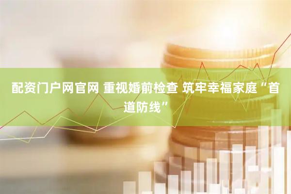 配资门户网官网 重视婚前检查 筑牢幸福家庭“首道防线”