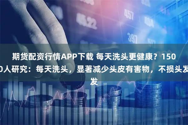 期货配资行情APP下载 每天洗头更健康？1500人研究：每天洗头，显著减少头皮有害物，不损头发