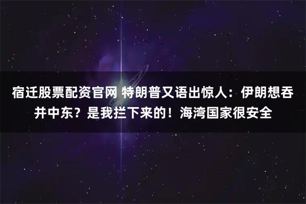 宿迁股票配资官网 特朗普又语出惊人：伊朗想吞并中东？是我拦下来的！海湾国家很安全